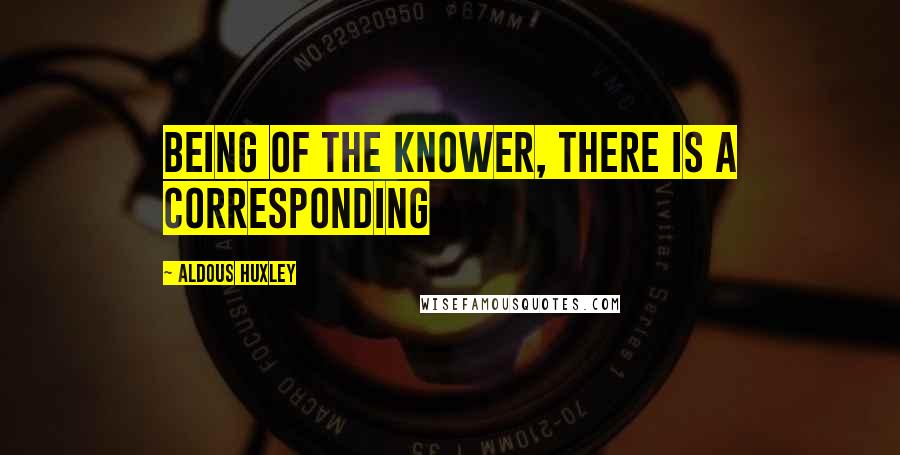 Aldous Huxley Quotes: being of the knower, there is a corresponding