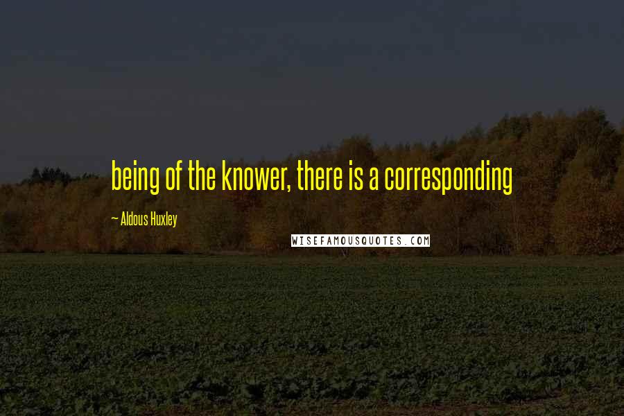 Aldous Huxley Quotes: being of the knower, there is a corresponding