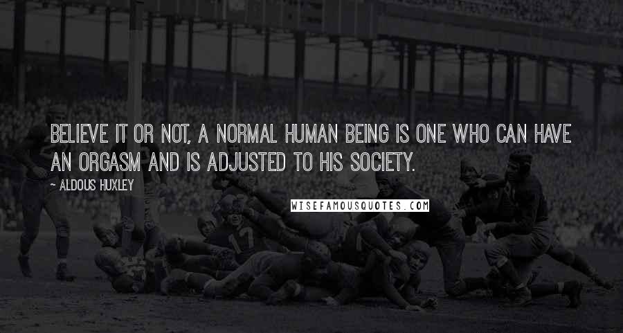 Aldous Huxley Quotes: Believe it or not, a normal human being is one who can have an orgasm and is adjusted to his society.