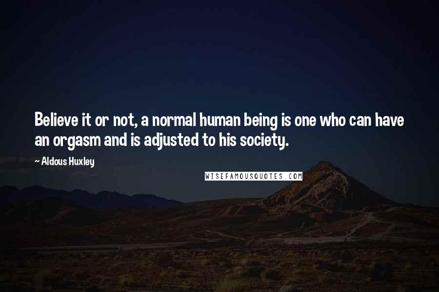 Aldous Huxley Quotes: Believe it or not, a normal human being is one who can have an orgasm and is adjusted to his society.
