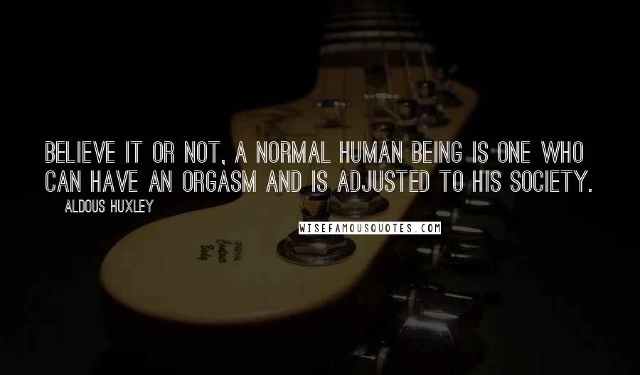 Aldous Huxley Quotes: Believe it or not, a normal human being is one who can have an orgasm and is adjusted to his society.