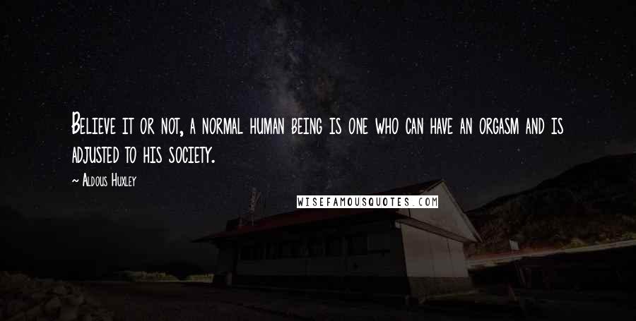 Aldous Huxley Quotes: Believe it or not, a normal human being is one who can have an orgasm and is adjusted to his society.