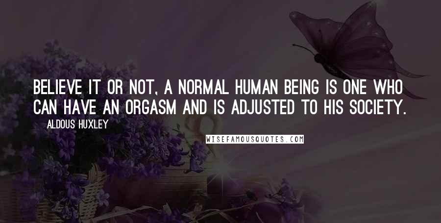 Aldous Huxley Quotes: Believe it or not, a normal human being is one who can have an orgasm and is adjusted to his society.