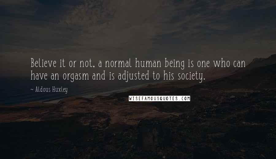Aldous Huxley Quotes: Believe it or not, a normal human being is one who can have an orgasm and is adjusted to his society.