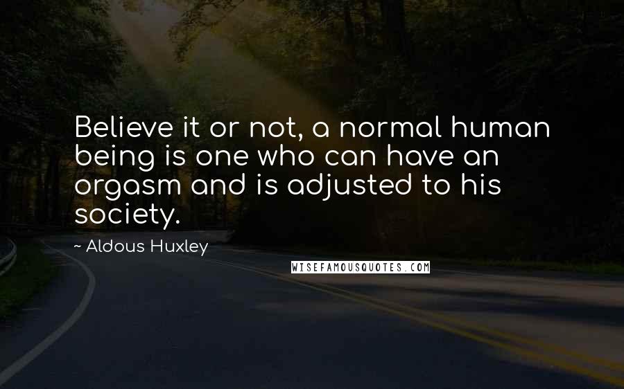 Aldous Huxley Quotes: Believe it or not, a normal human being is one who can have an orgasm and is adjusted to his society.