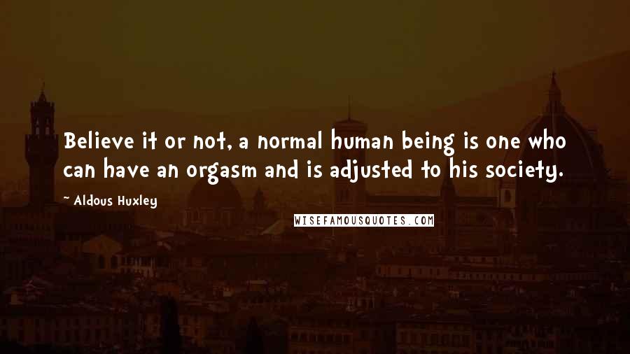 Aldous Huxley Quotes: Believe it or not, a normal human being is one who can have an orgasm and is adjusted to his society.