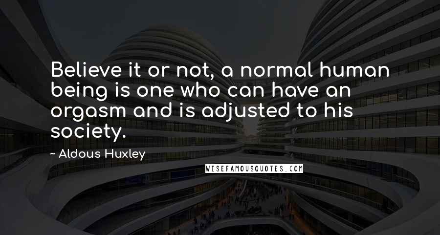 Aldous Huxley Quotes: Believe it or not, a normal human being is one who can have an orgasm and is adjusted to his society.