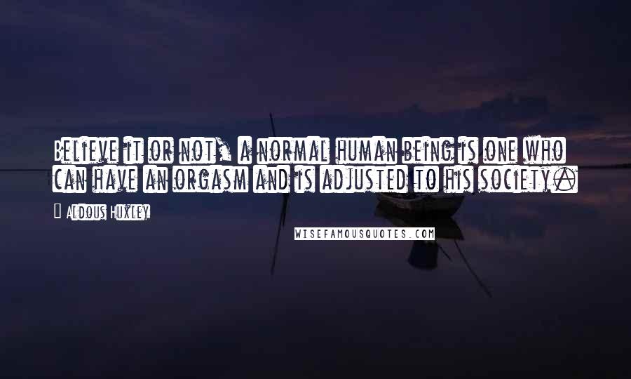 Aldous Huxley Quotes: Believe it or not, a normal human being is one who can have an orgasm and is adjusted to his society.