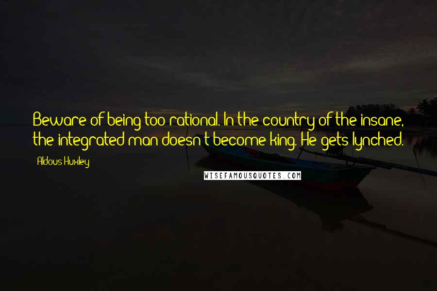 Aldous Huxley Quotes: Beware of being too rational. In the country of the insane, the integrated man doesn't become king. He gets lynched.