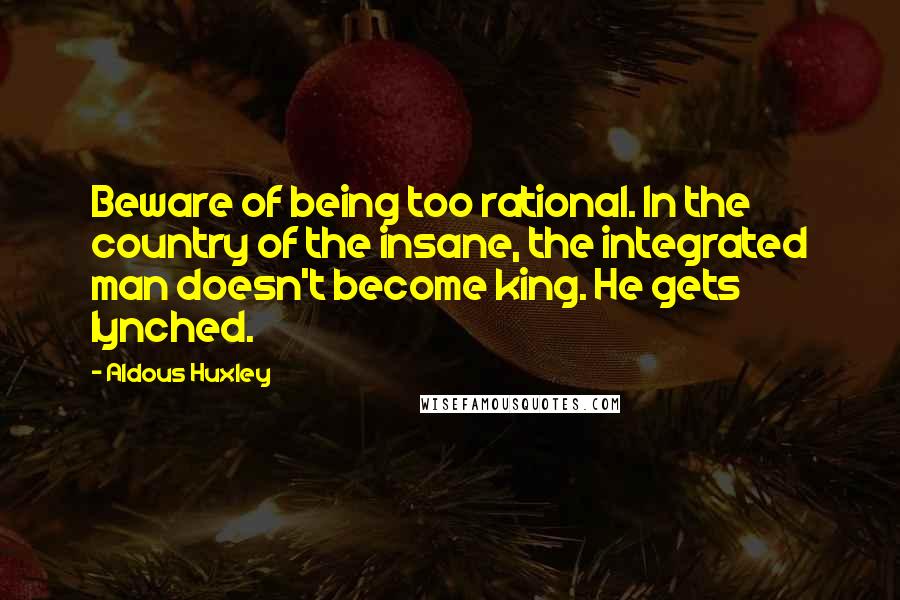Aldous Huxley Quotes: Beware of being too rational. In the country of the insane, the integrated man doesn't become king. He gets lynched.