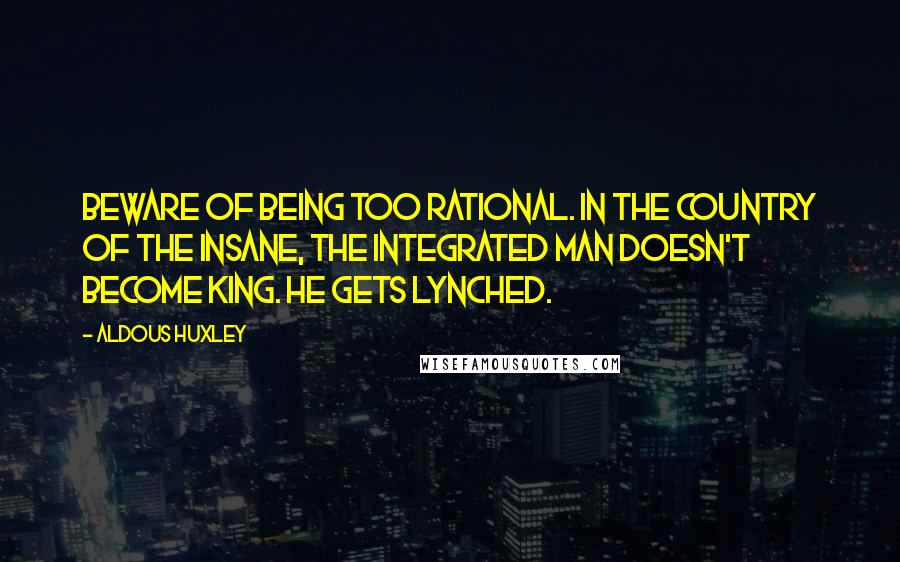 Aldous Huxley Quotes: Beware of being too rational. In the country of the insane, the integrated man doesn't become king. He gets lynched.