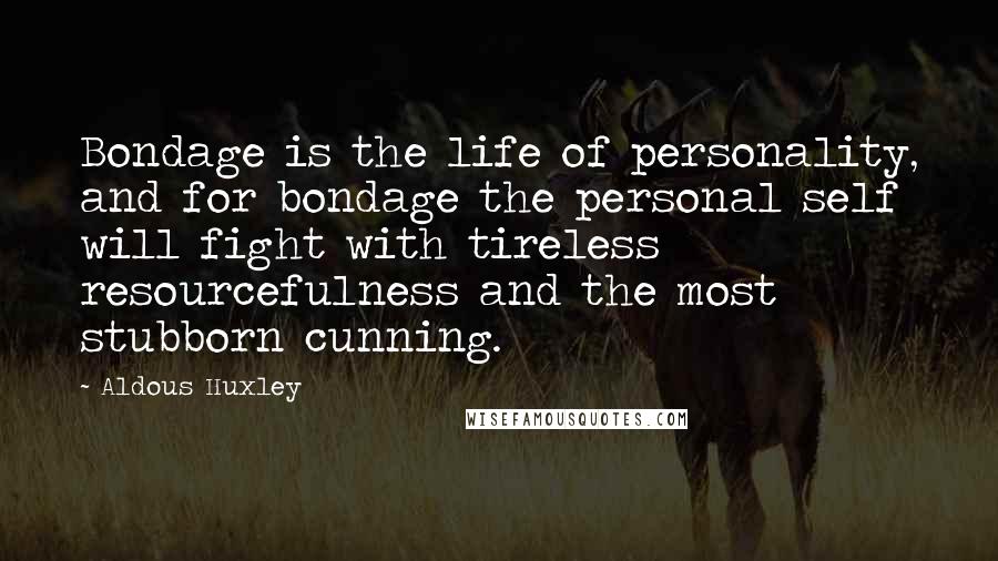 Aldous Huxley Quotes: Bondage is the life of personality, and for bondage the personal self will fight with tireless resourcefulness and the most stubborn cunning.
