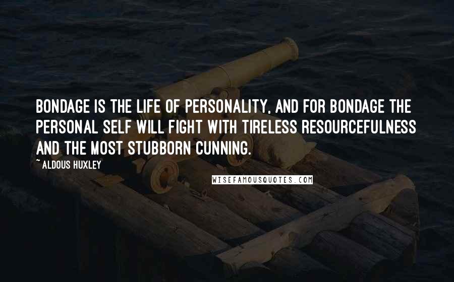 Aldous Huxley Quotes: Bondage is the life of personality, and for bondage the personal self will fight with tireless resourcefulness and the most stubborn cunning.