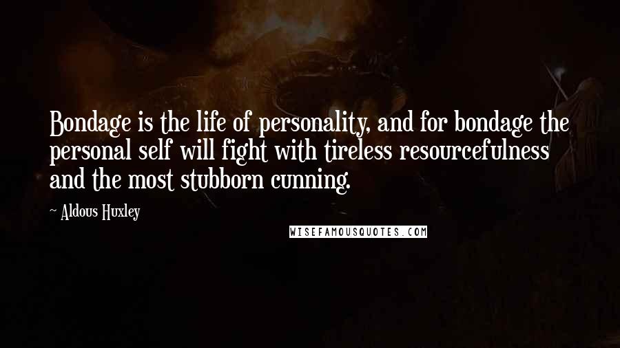 Aldous Huxley Quotes: Bondage is the life of personality, and for bondage the personal self will fight with tireless resourcefulness and the most stubborn cunning.