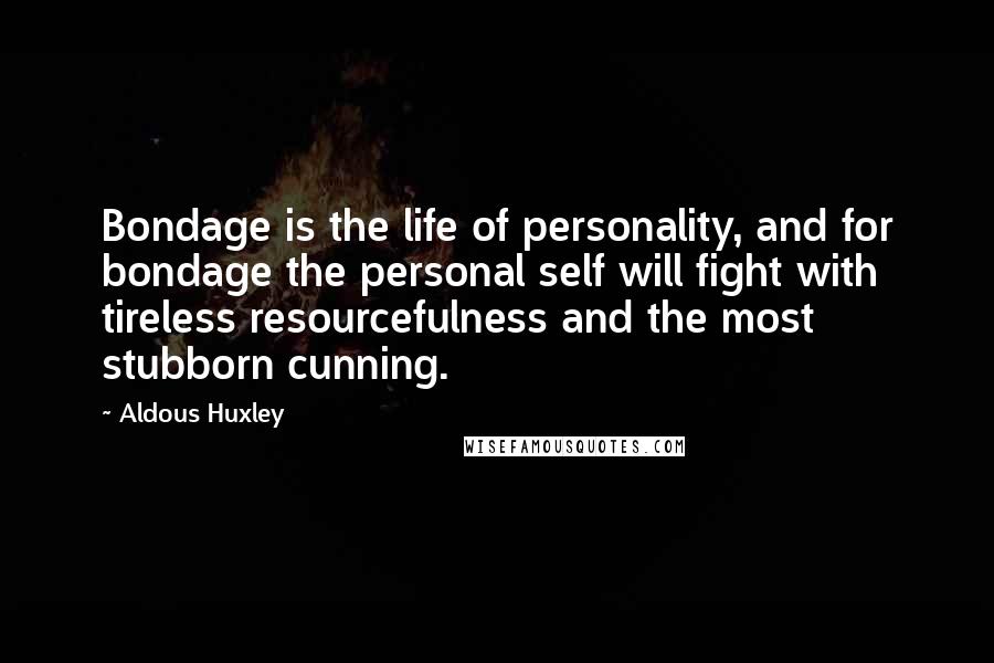 Aldous Huxley Quotes: Bondage is the life of personality, and for bondage the personal self will fight with tireless resourcefulness and the most stubborn cunning.