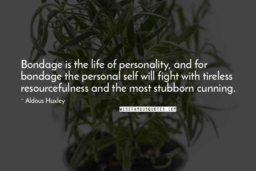 Aldous Huxley Quotes: Bondage is the life of personality, and for bondage the personal self will fight with tireless resourcefulness and the most stubborn cunning.