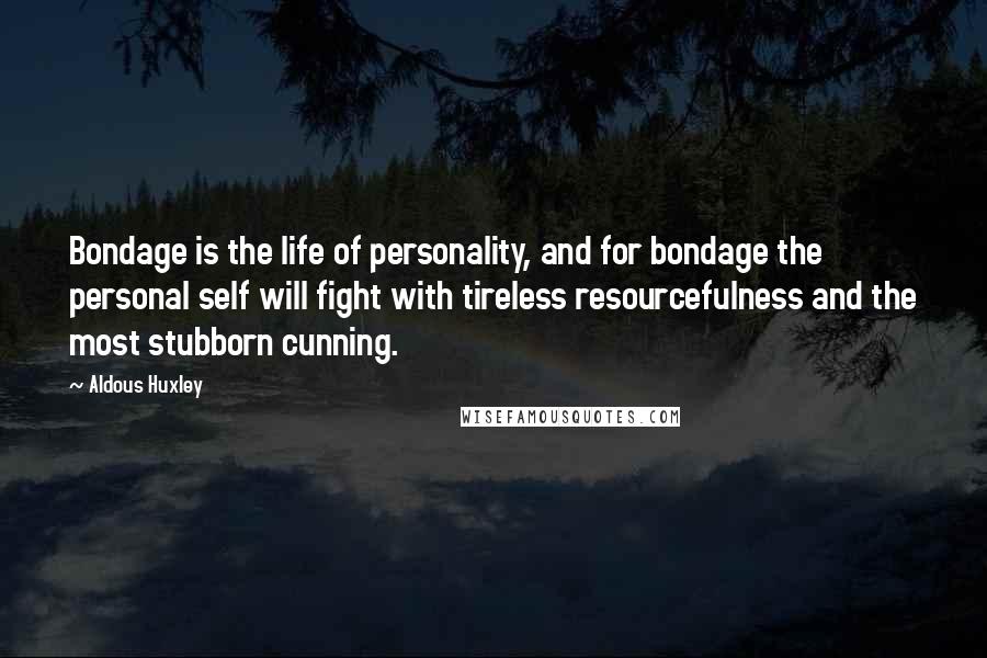 Aldous Huxley Quotes: Bondage is the life of personality, and for bondage the personal self will fight with tireless resourcefulness and the most stubborn cunning.