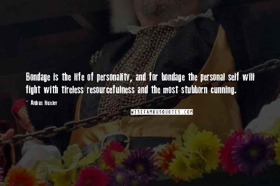 Aldous Huxley Quotes: Bondage is the life of personality, and for bondage the personal self will fight with tireless resourcefulness and the most stubborn cunning.