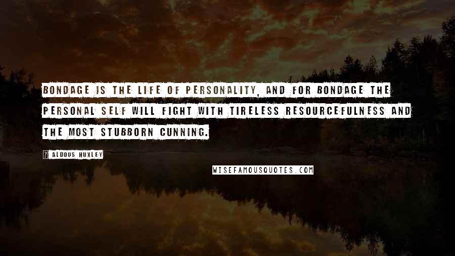 Aldous Huxley Quotes: Bondage is the life of personality, and for bondage the personal self will fight with tireless resourcefulness and the most stubborn cunning.