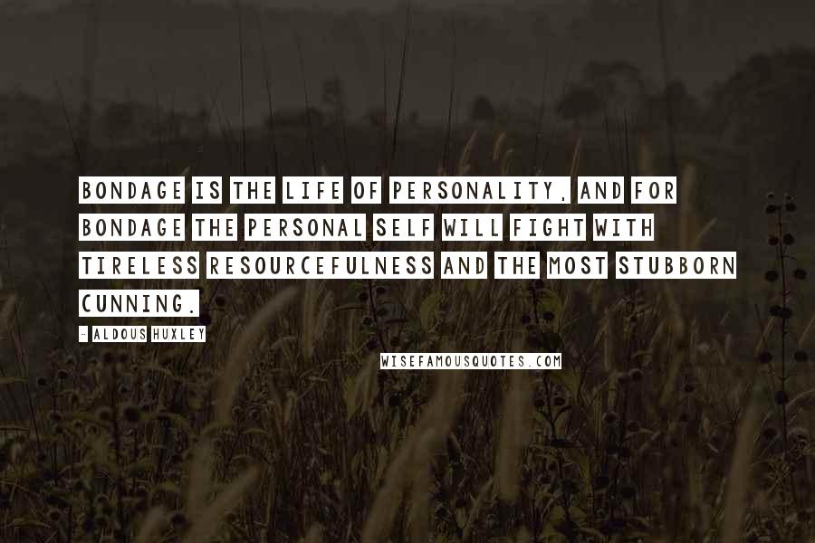 Aldous Huxley Quotes: Bondage is the life of personality, and for bondage the personal self will fight with tireless resourcefulness and the most stubborn cunning.