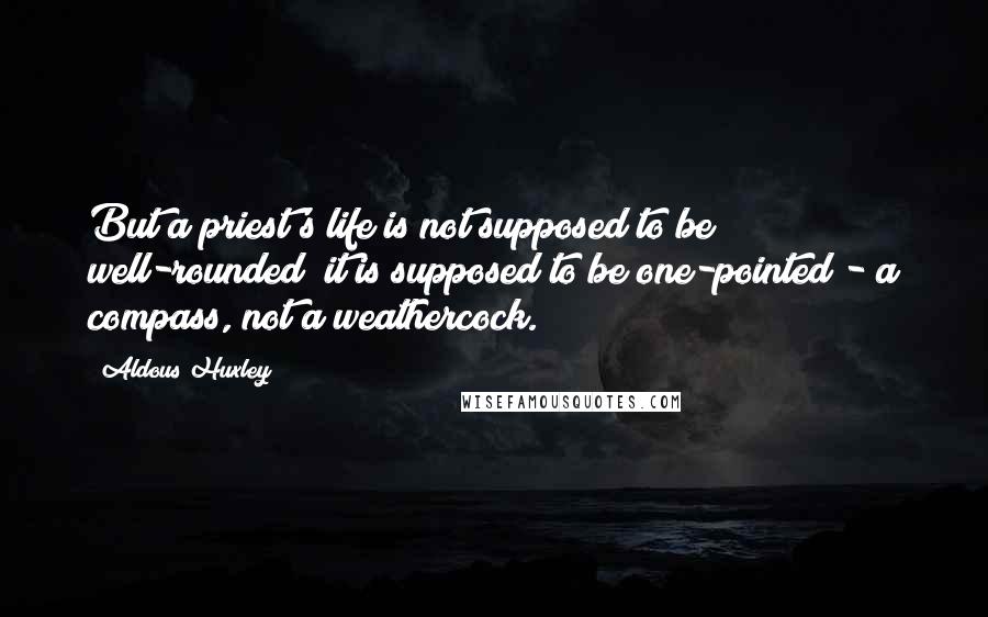 Aldous Huxley Quotes: But a priest's life is not supposed to be well-rounded; it is supposed to be one-pointed - a compass, not a weathercock.