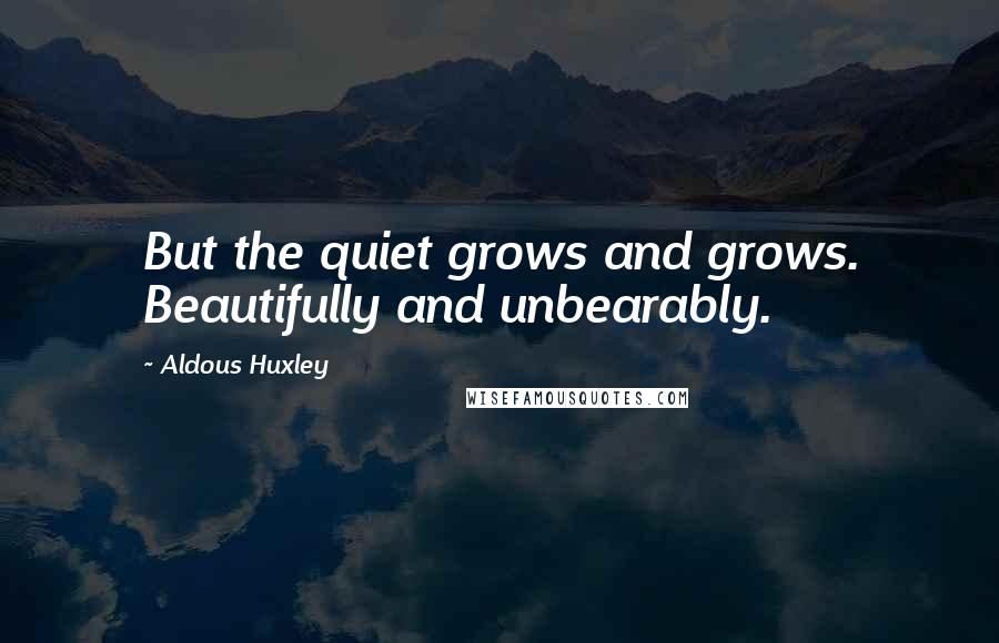 Aldous Huxley Quotes: But the quiet grows and grows. Beautifully and unbearably.