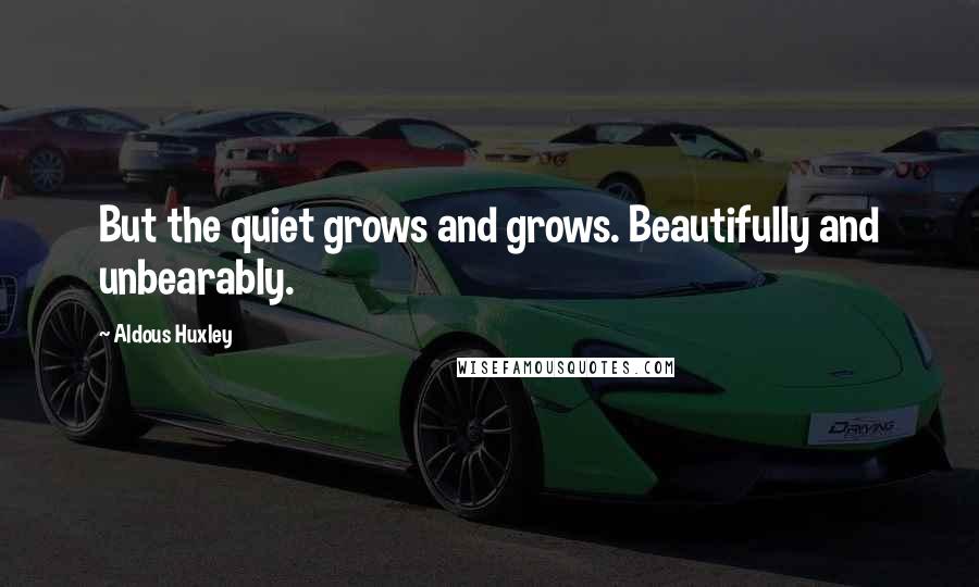 Aldous Huxley Quotes: But the quiet grows and grows. Beautifully and unbearably.