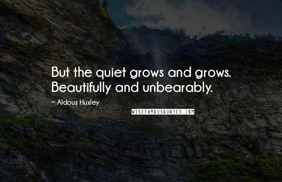 Aldous Huxley Quotes: But the quiet grows and grows. Beautifully and unbearably.