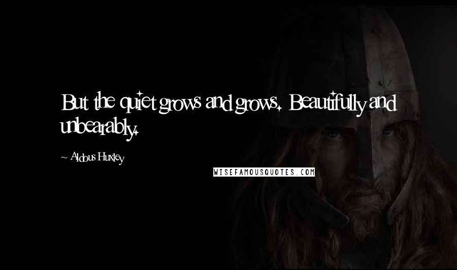 Aldous Huxley Quotes: But the quiet grows and grows. Beautifully and unbearably.