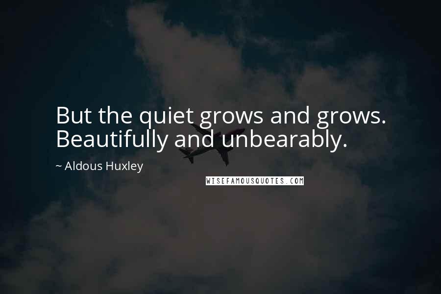 Aldous Huxley Quotes: But the quiet grows and grows. Beautifully and unbearably.