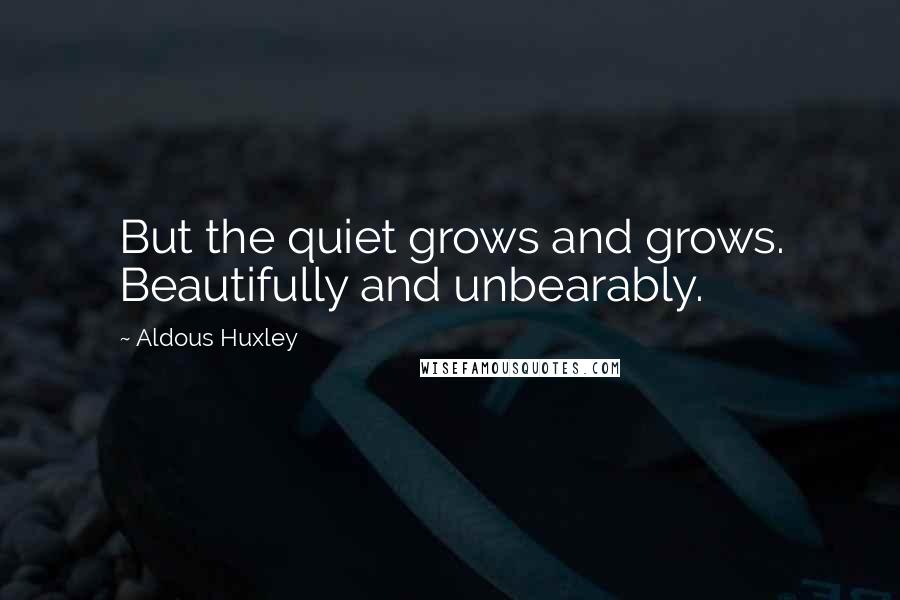 Aldous Huxley Quotes: But the quiet grows and grows. Beautifully and unbearably.