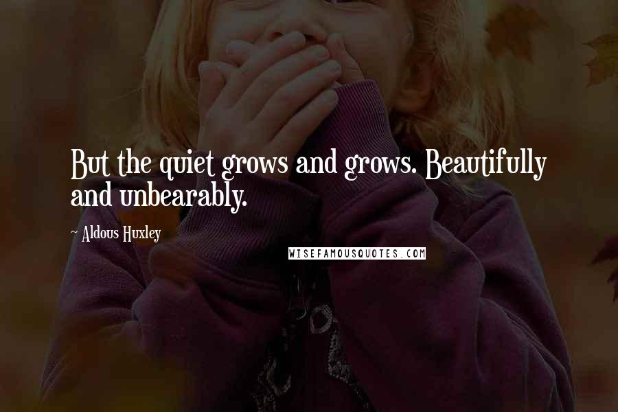 Aldous Huxley Quotes: But the quiet grows and grows. Beautifully and unbearably.
