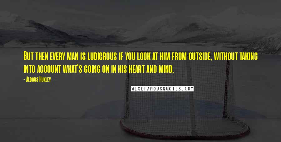 Aldous Huxley Quotes: But then every man is ludicrous if you look at him from outside, without taking into account what's going on in his heart and mind.