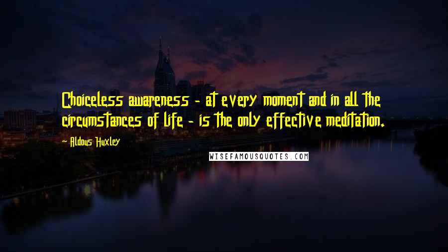 Aldous Huxley Quotes: Choiceless awareness - at every moment and in all the circumstances of life - is the only effective meditation.