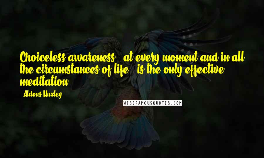 Aldous Huxley Quotes: Choiceless awareness - at every moment and in all the circumstances of life - is the only effective meditation.