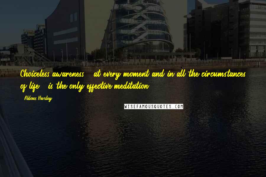 Aldous Huxley Quotes: Choiceless awareness - at every moment and in all the circumstances of life - is the only effective meditation.