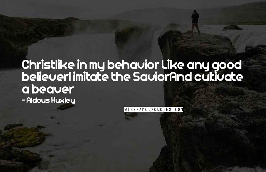 Aldous Huxley Quotes: Christlike in my behavior Like any good believerI imitate the SaviorAnd cultivate a beaver