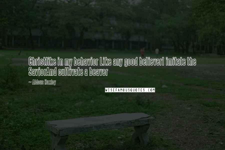 Aldous Huxley Quotes: Christlike in my behavior Like any good believerI imitate the SaviorAnd cultivate a beaver