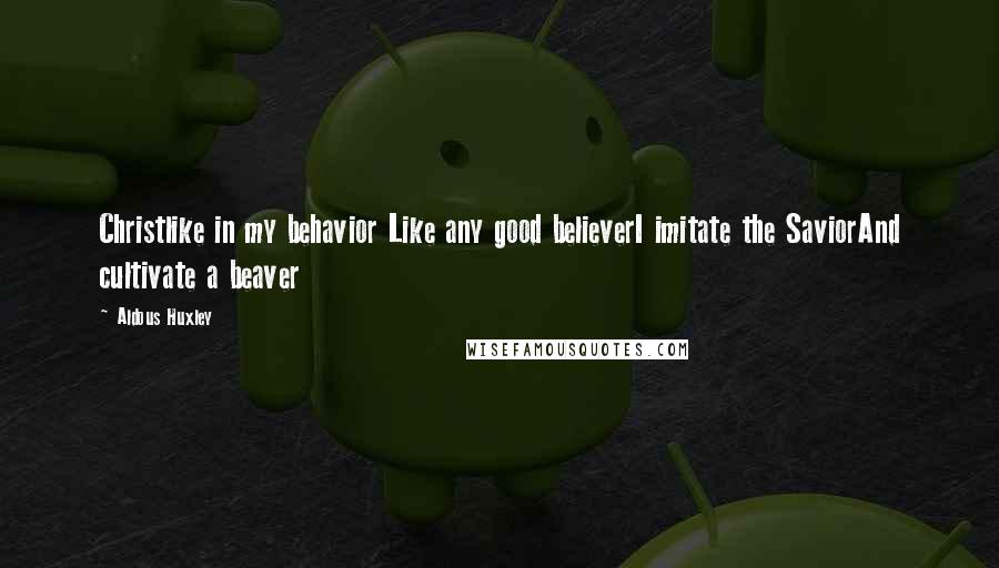 Aldous Huxley Quotes: Christlike in my behavior Like any good believerI imitate the SaviorAnd cultivate a beaver