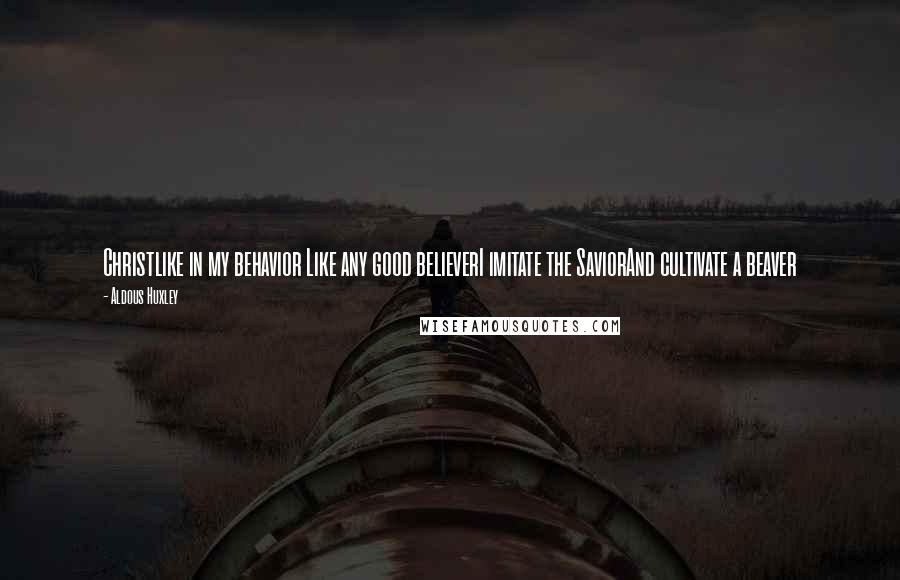 Aldous Huxley Quotes: Christlike in my behavior Like any good believerI imitate the SaviorAnd cultivate a beaver