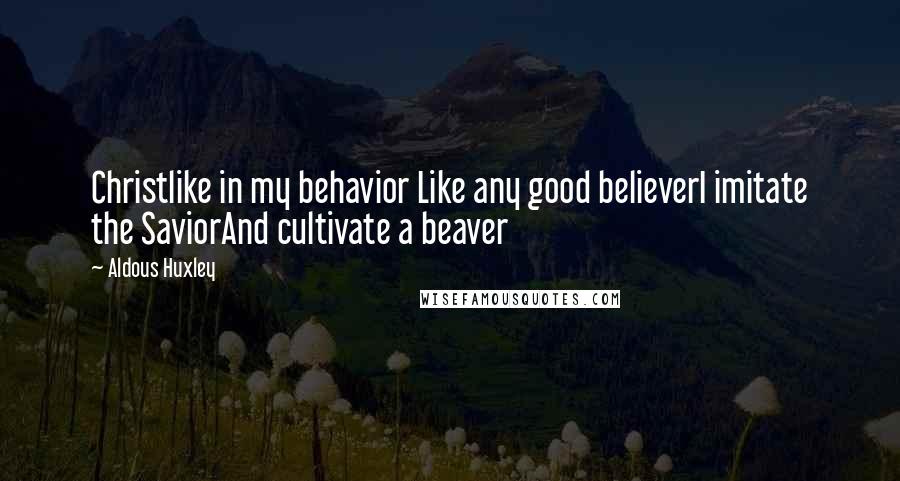 Aldous Huxley Quotes: Christlike in my behavior Like any good believerI imitate the SaviorAnd cultivate a beaver