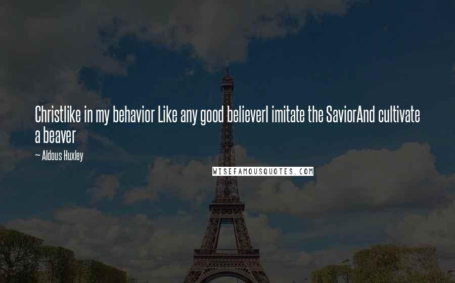 Aldous Huxley Quotes: Christlike in my behavior Like any good believerI imitate the SaviorAnd cultivate a beaver
