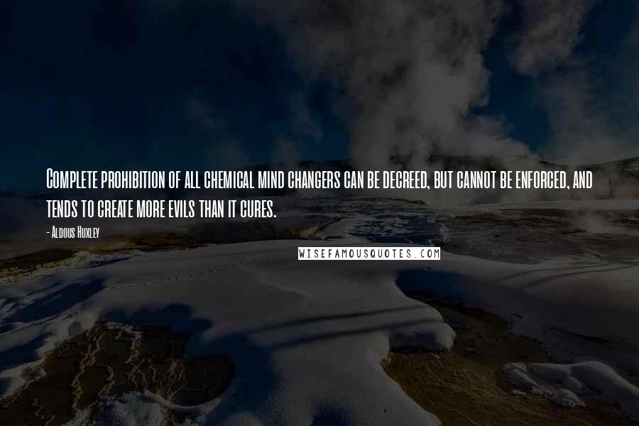 Aldous Huxley Quotes: Complete prohibition of all chemical mind changers can be decreed, but cannot be enforced, and tends to create more evils than it cures.