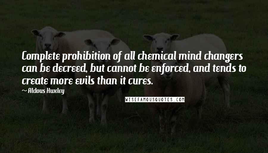 Aldous Huxley Quotes: Complete prohibition of all chemical mind changers can be decreed, but cannot be enforced, and tends to create more evils than it cures.