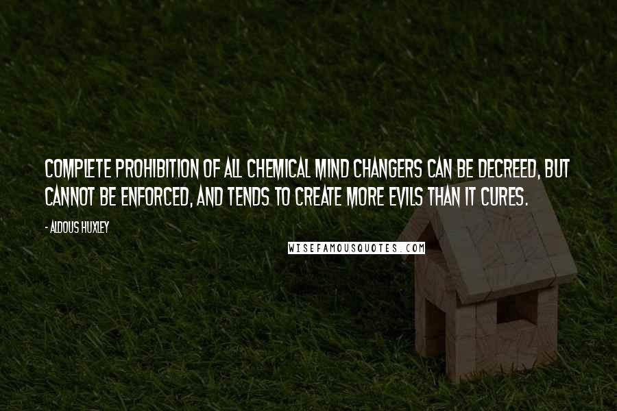 Aldous Huxley Quotes: Complete prohibition of all chemical mind changers can be decreed, but cannot be enforced, and tends to create more evils than it cures.
