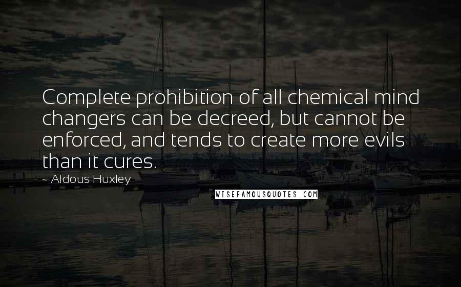Aldous Huxley Quotes: Complete prohibition of all chemical mind changers can be decreed, but cannot be enforced, and tends to create more evils than it cures.