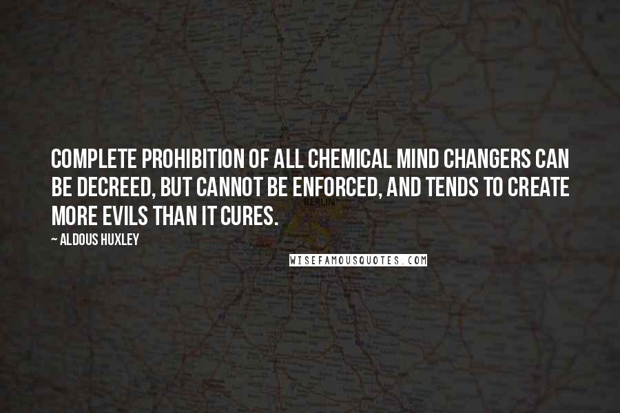 Aldous Huxley Quotes: Complete prohibition of all chemical mind changers can be decreed, but cannot be enforced, and tends to create more evils than it cures.