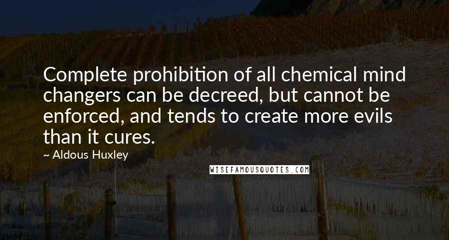 Aldous Huxley Quotes: Complete prohibition of all chemical mind changers can be decreed, but cannot be enforced, and tends to create more evils than it cures.
