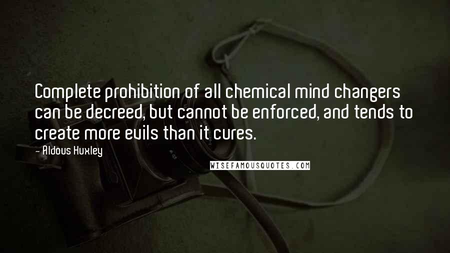 Aldous Huxley Quotes: Complete prohibition of all chemical mind changers can be decreed, but cannot be enforced, and tends to create more evils than it cures.