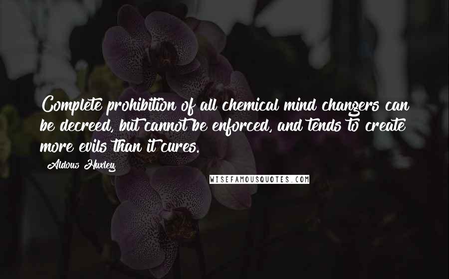 Aldous Huxley Quotes: Complete prohibition of all chemical mind changers can be decreed, but cannot be enforced, and tends to create more evils than it cures.